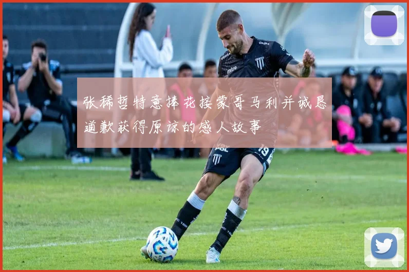 张稀哲特意捧花接蒙哥马利并诚恳道歉获得原谅的感人故事