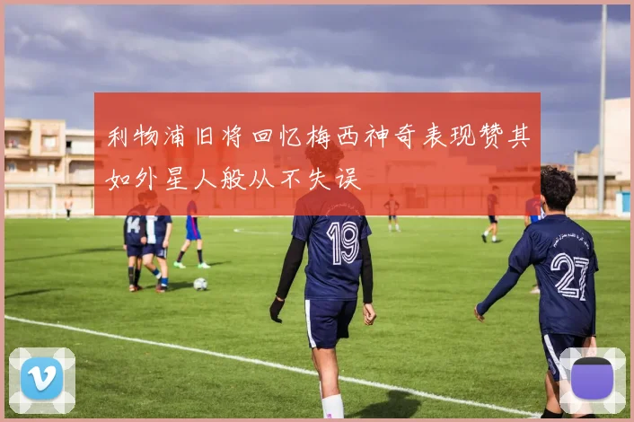 利物浦旧将回忆梅西神奇表现赞其如外星人般从不失误