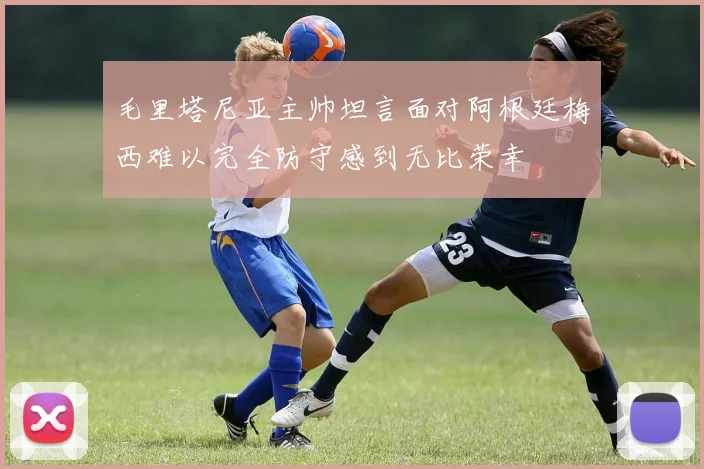 毛里塔尼亚主帅坦言面对阿根廷梅西难以完全防守感到无比荣幸