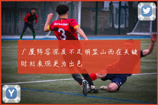 广厦阵容深度不足明显山西在关键时刻表现更为出色