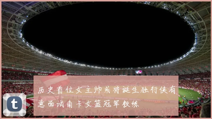 历史首位女主帅或将诞生独行侠有意面试南卡女篮冠军教练