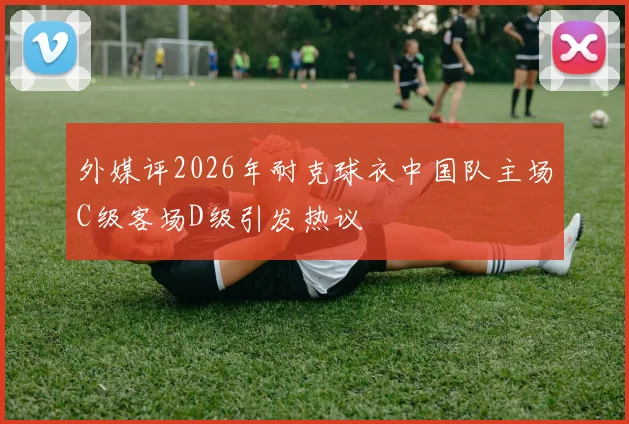 外媒评2026年耐克球衣中国队主场C级客场D级引发热议