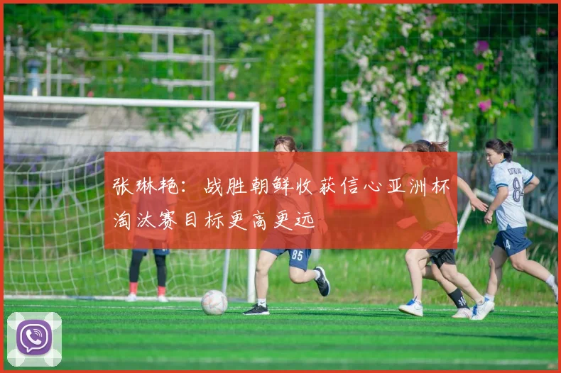 张琳艳：战胜朝鲜收获信心亚洲杯淘汰赛目标更高更远