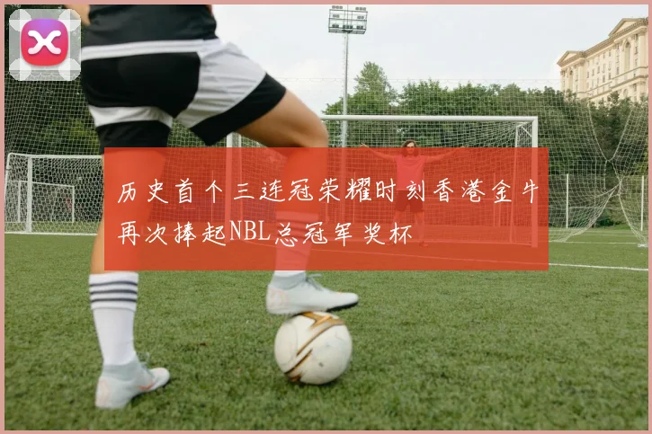 历史首个三连冠荣耀时刻香港金牛再次捧起NBL总冠军奖杯