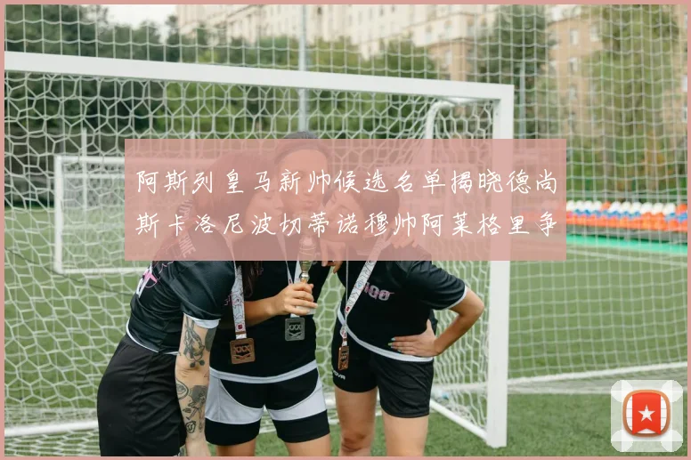 阿斯列皇马新帅候选名单揭晓德尚斯卡洛尼波切蒂诺穆帅阿莱格里争夺教鞭