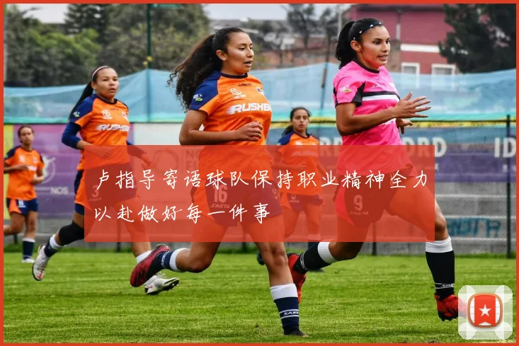 卢指导寄语球队保持职业精神全力以赴做好每一件事