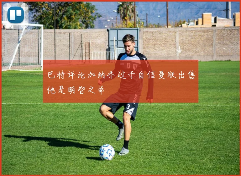 巴特评论加纳乔过于自信曼联出售他是明智之举